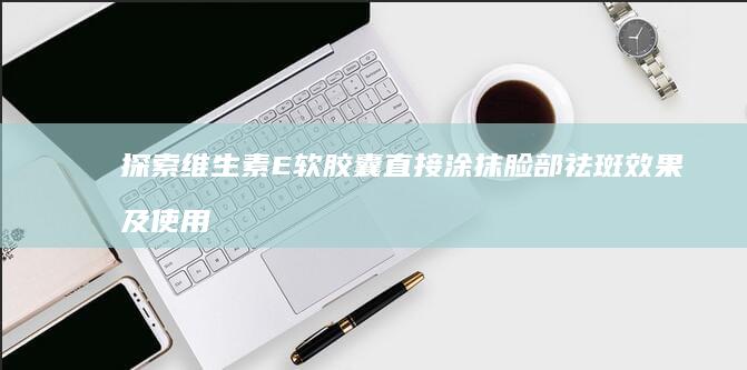 探索维生素E软胶囊直接涂抹脸部祛斑效果及使用方法解析